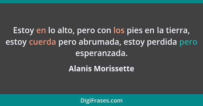 Estoy en lo alto, pero con los pies en la tierra, estoy cuerda pero abrumada, estoy perdida pero esperanzada.... - Alanis Morissette