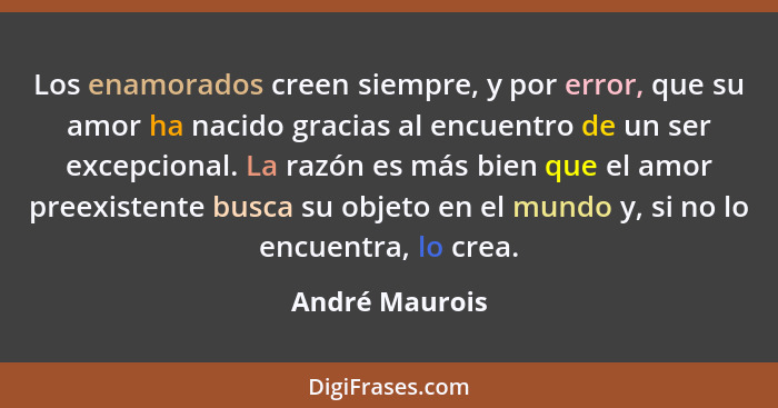 Los enamorados creen siempre, y por error, que su amor ha nacido gracias al encuentro de un ser excepcional. La razón es más bien que... - André Maurois