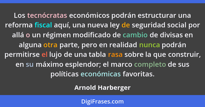 Los tecnócratas económicos podrán estructurar una reforma fiscal aquí, una nueva ley de seguridad social por allá o un régimen modi... - Arnold Harberger