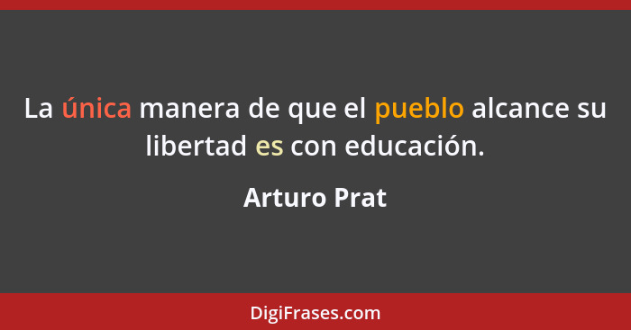 La única manera de que el pueblo alcance su libertad es con educación.... - Arturo Prat