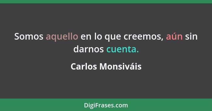 Somos aquello en lo que creemos, aún sin darnos cuenta.... - Carlos Monsiváis