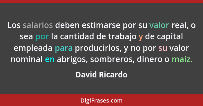 Los salarios deben estimarse por su valor real, o sea por la cantidad de trabajo y de capital empleada para producirlos, y no por su v... - David Ricardo