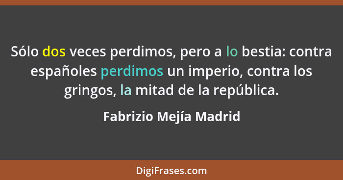 Sólo dos veces perdimos, pero a lo bestia: contra españoles perdimos un imperio, contra los gringos, la mitad de la república.... - Fabrizio Mejía Madrid