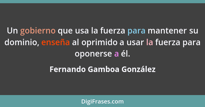 Un gobierno que usa la fuerza para mantener su dominio, enseña al oprimido a usar la fuerza para oponerse a él.... - Fernando Gamboa González