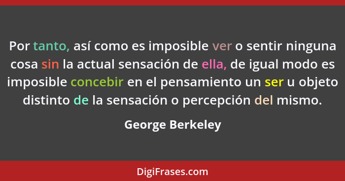 Por tanto, así como es imposible ver o sentir ninguna cosa sin la actual sensación de ella, de igual modo es imposible concebir en e... - George Berkeley