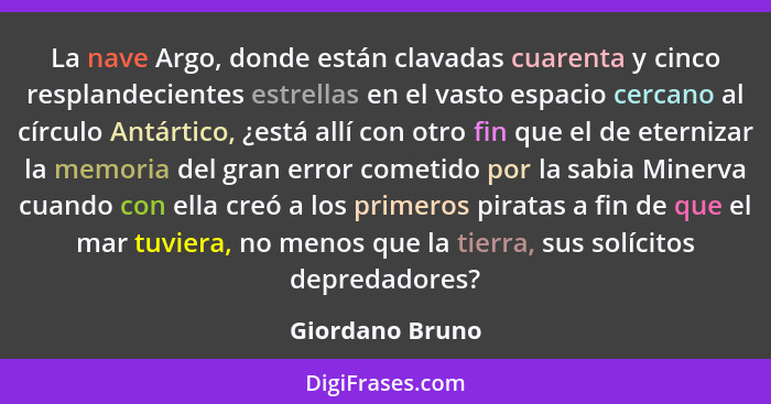 La nave Argo, donde están clavadas cuarenta y cinco resplandecientes estrellas en el vasto espacio cercano al círculo Antártico, ¿est... - Giordano Bruno