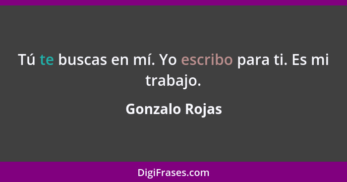 Tú te buscas en mí. Yo escribo para ti. Es mi trabajo.... - Gonzalo Rojas