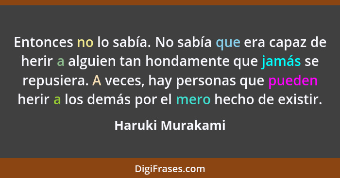 Entonces no lo sabía. No sabía que era capaz de herir a alguien tan hondamente que jamás se repusiera. A veces, hay personas que pue... - Haruki Murakami