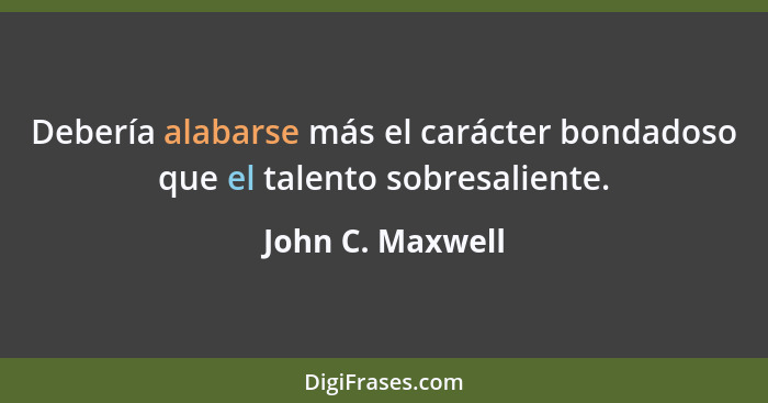 Debería alabarse más el carácter bondadoso que el talento sobresaliente.... - John C. Maxwell