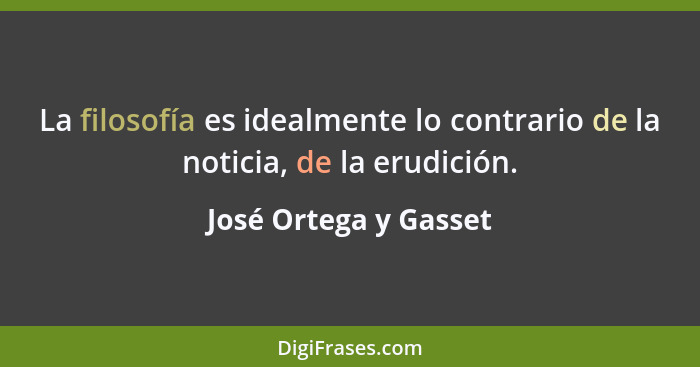 La filosofía es idealmente lo contrario de la noticia, de la erudición.... - José Ortega y Gasset