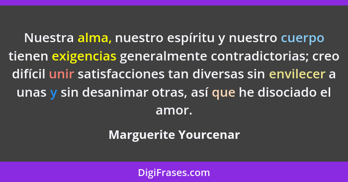 Nuestra alma, nuestro espíritu y nuestro cuerpo tienen exigencias generalmente contradictorias; creo difícil unir satisfaccione... - Marguerite Yourcenar