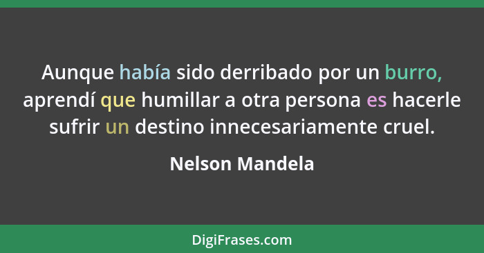 Aunque había sido derribado por un burro, aprendí que humillar a otra persona es hacerle sufrir un destino innecesariamente cruel.... - Nelson Mandela