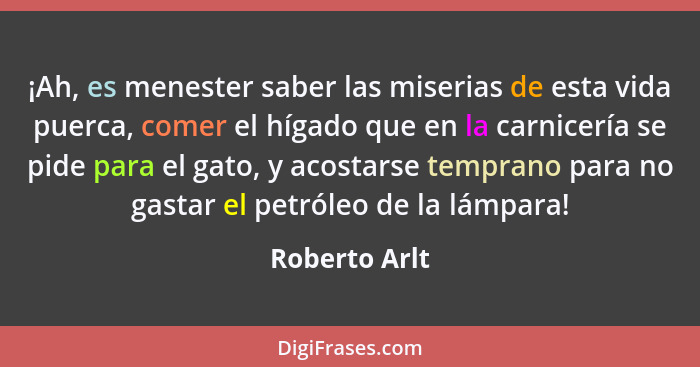 ¡Ah, es menester saber las miserias de esta vida puerca, comer el hígado que en la carnicería se pide para el gato, y acostarse tempran... - Roberto Arlt