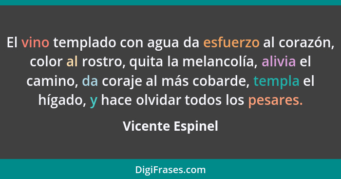 El vino templado con agua da esfuerzo al corazón, color al rostro, quita la melancolía, alivia el camino, da coraje al más cobarde,... - Vicente Espinel