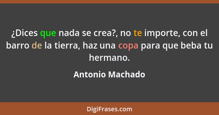 ¿Dices que nada se crea?, no te importe, con el barro de la tierra, haz una copa para que beba tu hermano.... - Antonio Machado