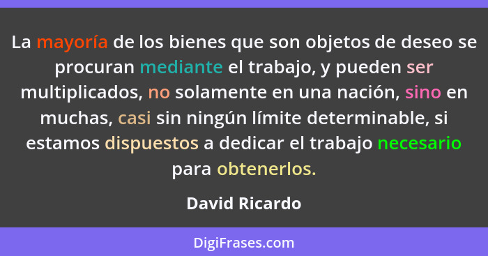La mayoría de los bienes que son objetos de deseo se procuran mediante el trabajo, y pueden ser multiplicados, no solamente en una nac... - David Ricardo