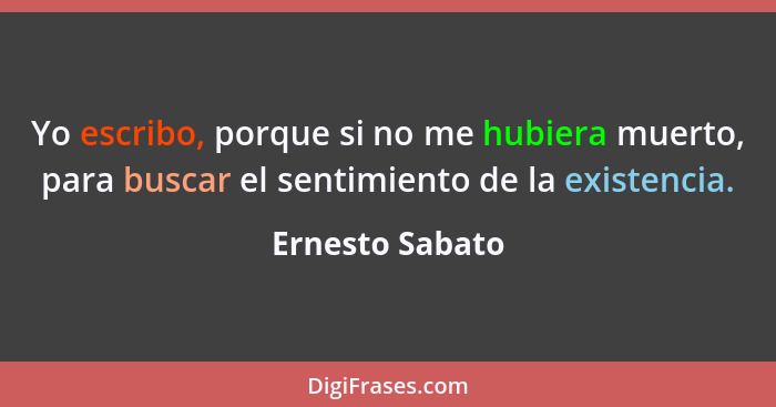 Yo escribo, porque si no me hubiera muerto, para buscar el sentimiento de la existencia.... - Ernesto Sabato