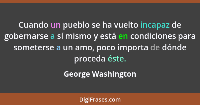 Cuando un pueblo se ha vuelto incapaz de gobernarse a sí mismo y está en condiciones para someterse a un amo, poco importa de dónd... - George Washington