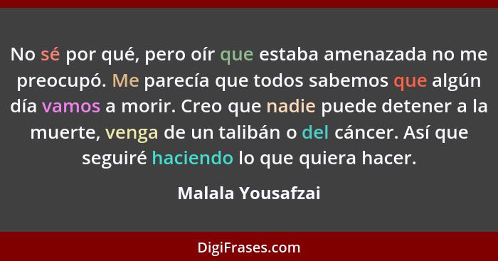 No sé por qué, pero oír que estaba amenazada no me preocupó. Me parecía que todos sabemos que algún día vamos a morir. Creo que nad... - Malala Yousafzai