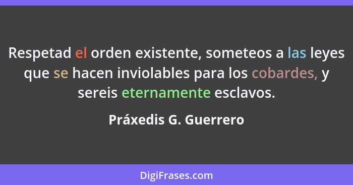 Respetad el orden existente, someteos a las leyes que se hacen inviolables para los cobardes, y sereis eternamente esclavos.... - Práxedis G. Guerrero