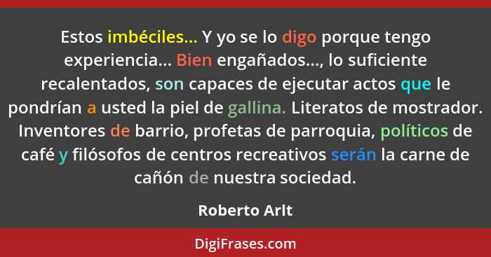 Estos imbéciles... Y yo se lo digo porque tengo experiencia... Bien engañados..., lo suficiente recalentados, son capaces de ejecutar a... - Roberto Arlt