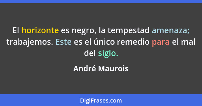 El horizonte es negro, la tempestad amenaza; trabajemos. Este es el único remedio para el mal del siglo.... - André Maurois