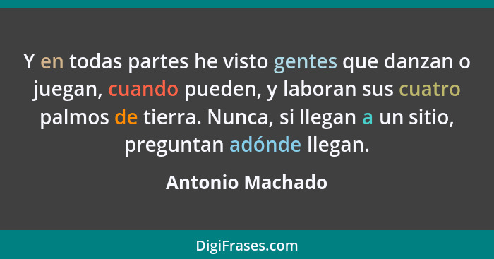 Y en todas partes he visto gentes que danzan o juegan, cuando pueden, y laboran sus cuatro palmos de tierra. Nunca, si llegan a un s... - Antonio Machado