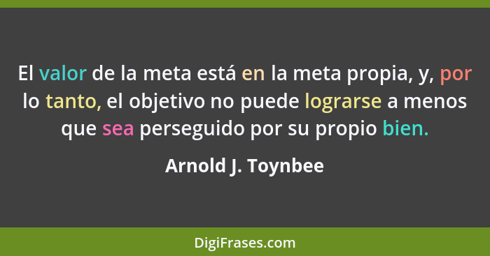 El valor de la meta está en la meta propia, y, por lo tanto, el objetivo no puede lograrse a menos que sea perseguido por su propi... - Arnold J. Toynbee