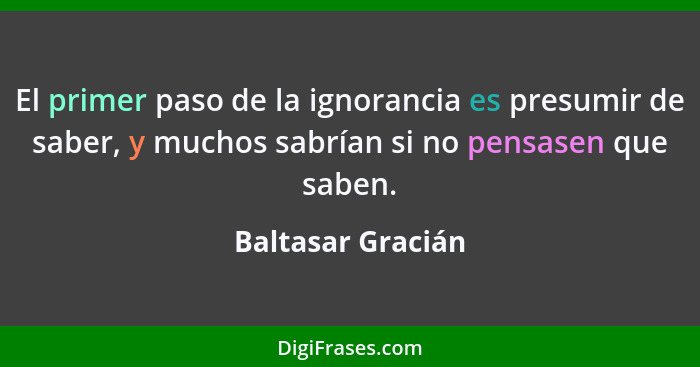 El primer paso de la ignorancia es presumir de saber, y muchos sabrían si no pensasen que saben.... - Baltasar Gracián