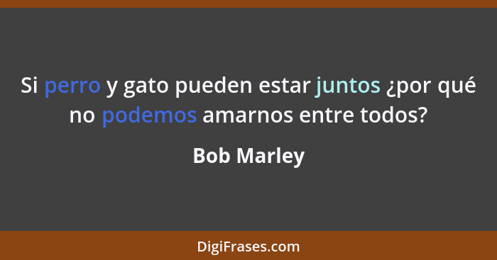 Si perro y gato pueden estar juntos ¿por qué no podemos amarnos entre todos?... - Bob Marley