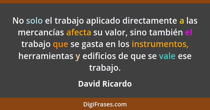 No solo el trabajo aplicado directamente a las mercancías afecta su valor, sino también el trabajo que se gasta en los instrumentos, h... - David Ricardo