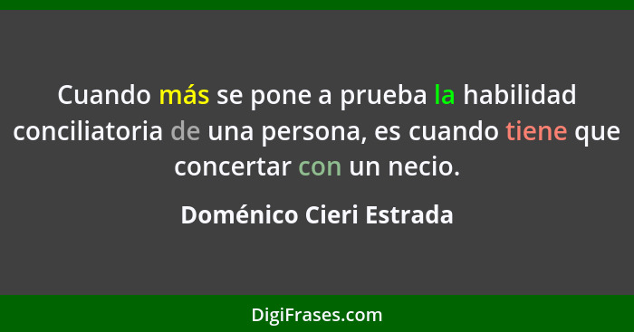 Cuando más se pone a prueba la habilidad conciliatoria de una persona, es cuando tiene que concertar con un necio.... - Doménico Cieri Estrada