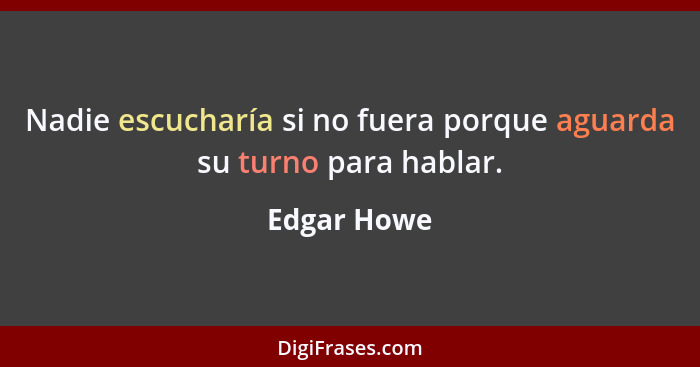 Nadie escucharía si no fuera porque aguarda su turno para hablar.... - Edgar Howe