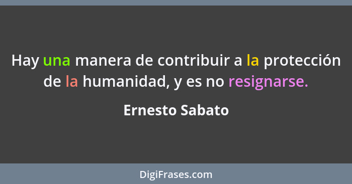 Hay una manera de contribuir a la protección de la humanidad, y es no resignarse.... - Ernesto Sabato