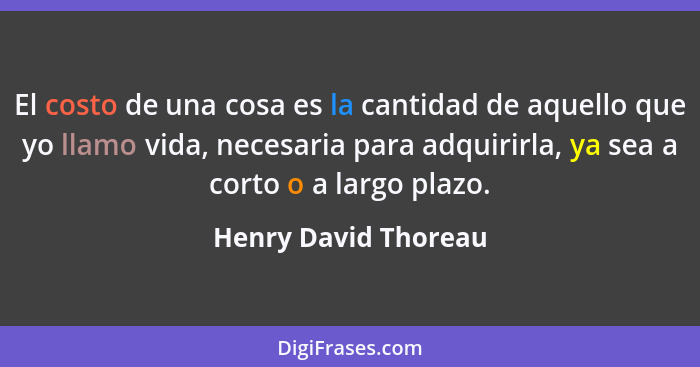 El costo de una cosa es la cantidad de aquello que yo llamo vida, necesaria para adquirirla, ya sea a corto o a largo plazo.... - Henry David Thoreau