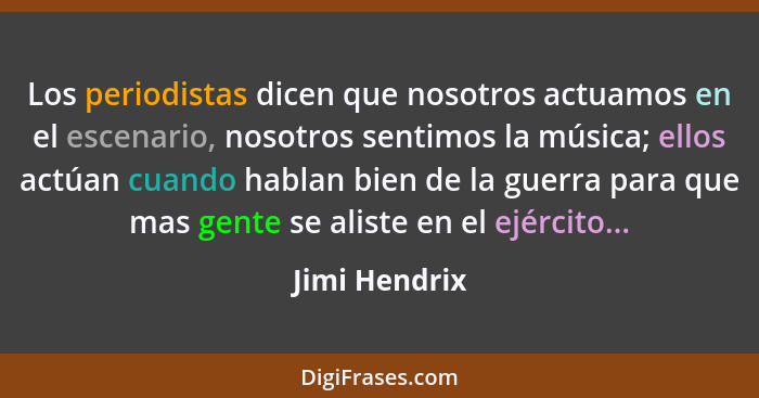 Los periodistas dicen que nosotros actuamos en el escenario, nosotros sentimos la música; ellos actúan cuando hablan bien de la guerra... - Jimi Hendrix