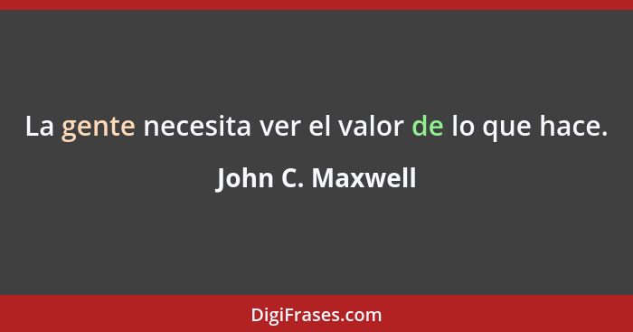 La gente necesita ver el valor de lo que hace.... - John C. Maxwell