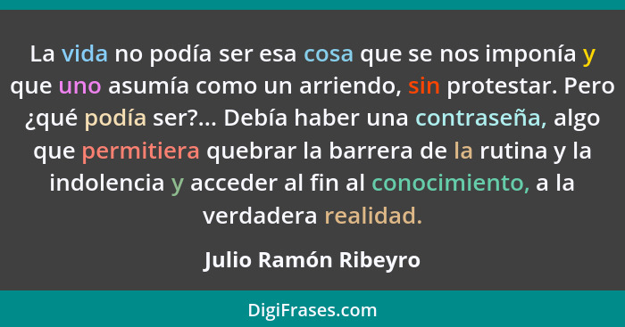 La vida no podía ser esa cosa que se nos imponía y que uno asumía como un arriendo, sin protestar. Pero ¿qué podía ser?... Debía... - Julio Ramón Ribeyro