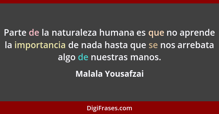 Parte de la naturaleza humana es que no aprende la importancia de nada hasta que se nos arrebata algo de nuestras manos.... - Malala Yousafzai