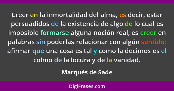 Creer en la inmortalidad del alma, es decir, estar persuadidos de la existencia de algo de lo cual es imposible formarse alguna noci... - Marqués de Sade