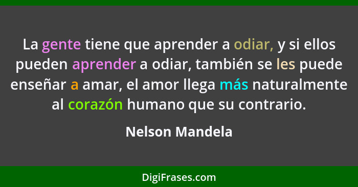 La gente tiene que aprender a odiar, y si ellos pueden aprender a odiar, también se les puede enseñar a amar, el amor llega más natur... - Nelson Mandela