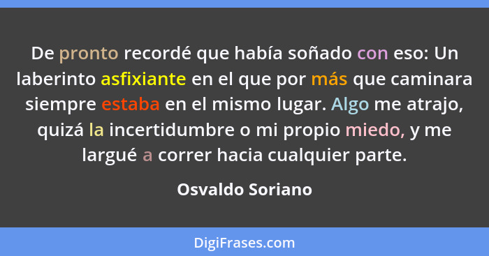 De pronto recordé que había soñado con eso: Un laberinto asfixiante en el que por más que caminara siempre estaba en el mismo lugar.... - Osvaldo Soriano