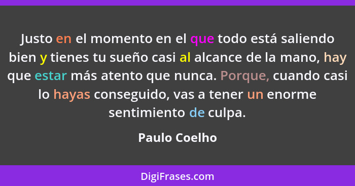 Justo en el momento en el que todo está saliendo bien y tienes tu sueño casi al alcance de la mano, hay que estar más atento que nunca.... - Paulo Coelho