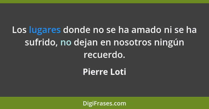 Los lugares donde no se ha amado ni se ha sufrido, no dejan en nosotros ningún recuerdo.... - Pierre Loti