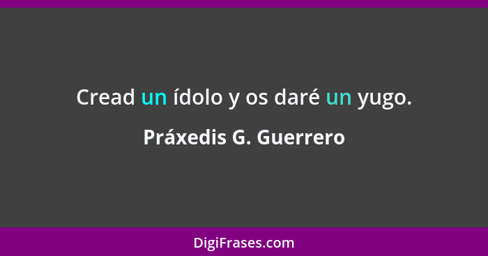 Cread un ídolo y os daré un yugo.... - Práxedis G. Guerrero