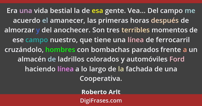 Era una vida bestial la de esa gente. Vea... Del campo me acuerdo el amanecer, las primeras horas después de almorzar y del anochecer.... - Roberto Arlt