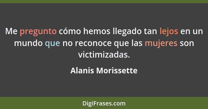 Me pregunto cómo hemos llegado tan lejos en un mundo que no reconoce que las mujeres son victimizadas.... - Alanis Morissette