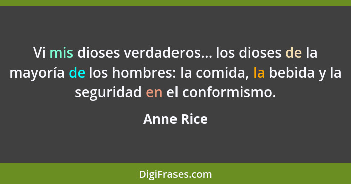 Vi mis dioses verdaderos... los dioses de la mayoría de los hombres: la comida, la bebida y la seguridad en el conformismo.... - Anne Rice