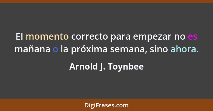 El momento correcto para empezar no es mañana o la próxima semana, sino ahora.... - Arnold J. Toynbee