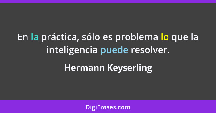 En la práctica, sólo es problema lo que la inteligencia puede resolver.... - Hermann Keyserling